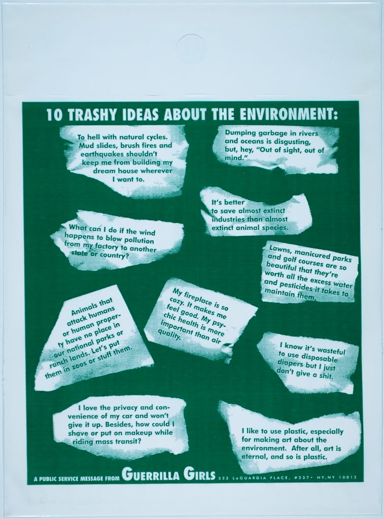 White plastic bag with a green rectangle on the front. Printed at the top is the statement: 10 Trashy Ideas About the Environment in capital letters. Printed at the bottom is: A Public Service Message From Guerrilla Girls, 532 LaGuardia Place, #237, NY, NY 10012. Printed in white paper scraps on the green rectangle are multiple phrases. The top left states: “To hell with natural cycles. Mud slides, brush fires and earthquakes shouldn’t keep me from building my dream house wherever I want to.” The top right states: “Dumping garbage in rivers and oceans is disgusting, but, hey ‘Out of sight, out of mind.’” The top middle, on the left states: “What can I do if the wind happens to blow pollution from my factory to another state or country?” The top middle on the right states” “It’s better to save almost extinct industries than almost extinct animal species.” The bottom middle on the left states: “Animals that attack humans or human property have no place in our national parks or ranch lands. Let’s put them in zoos or stuff them.” The center middle states: “My fireplace is so cozy. It makes me feel good. My psychic health is more important than air quality.” The bottom middle on the right states: “I know it’s wasteful to use disposable diapers but I just don’t give a shit.” The bottom left corner states: “I love the privacy and convenience of my car and won’t give it up. Besides how could I shave or put on makeup while riding mass transit?” The bottom right corner states: I like to use plastic, especially for making art about the environment. After all, art is eternal, and so is plastic.”